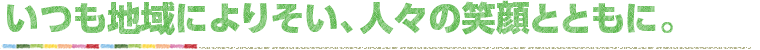 いつも地域によりそい、人々の笑顔とともに。