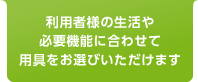 利用者様の生活や必要機能に合わせて用具をお選びいただけます。