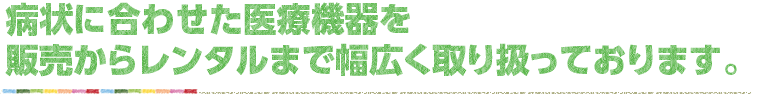 症状に合わせた医療機器を販売からレンタルまで幅広く取り扱っております。